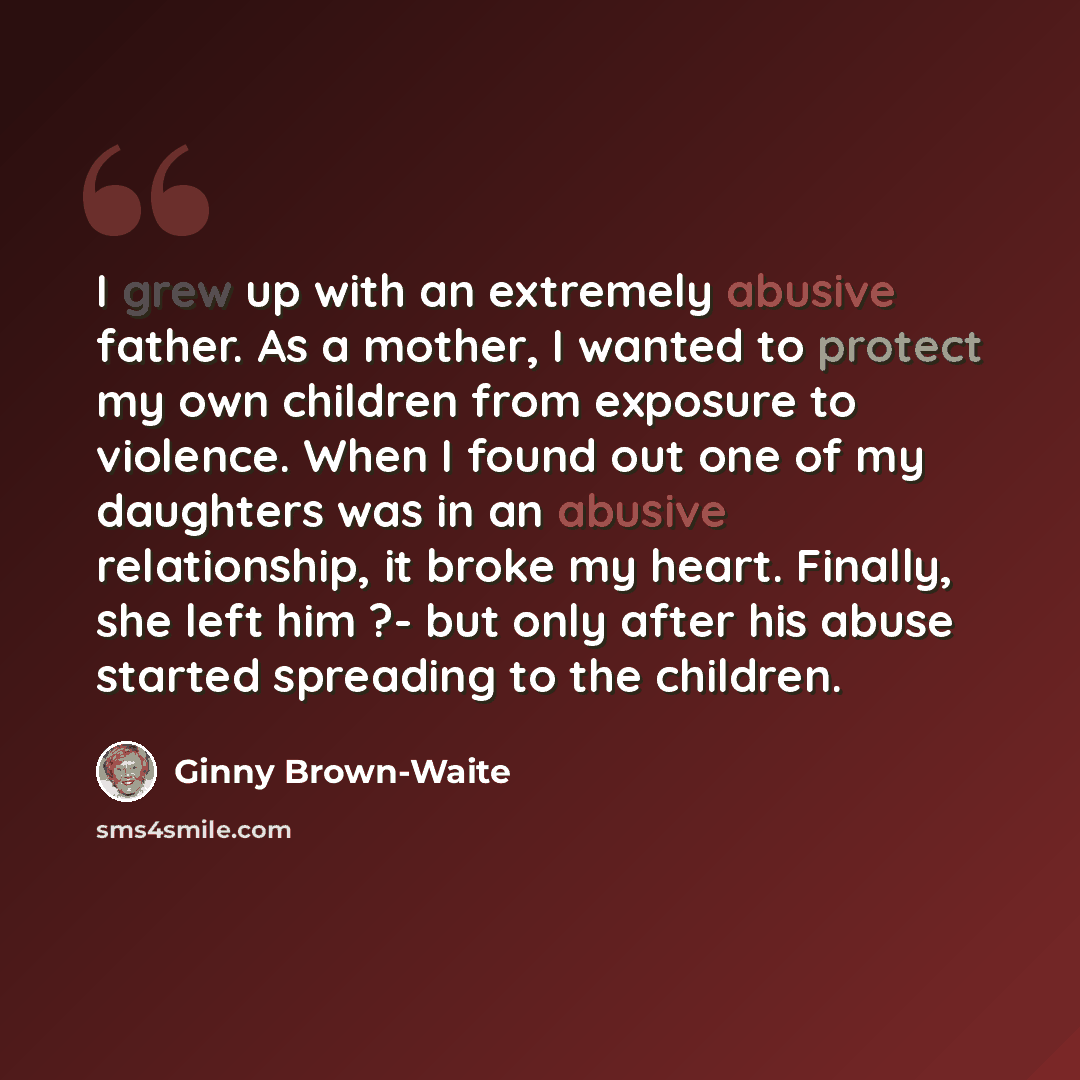 “I grew up with an extremely abusive father. As a mother, I wanted to protect my own children from exposure to violence. When I found out one of my daughters was in an abusive relationship, it broke my heart. Finally, she left him ?- but only after his abuse started spreading to the children.” quote by Ginny Brown-Waite