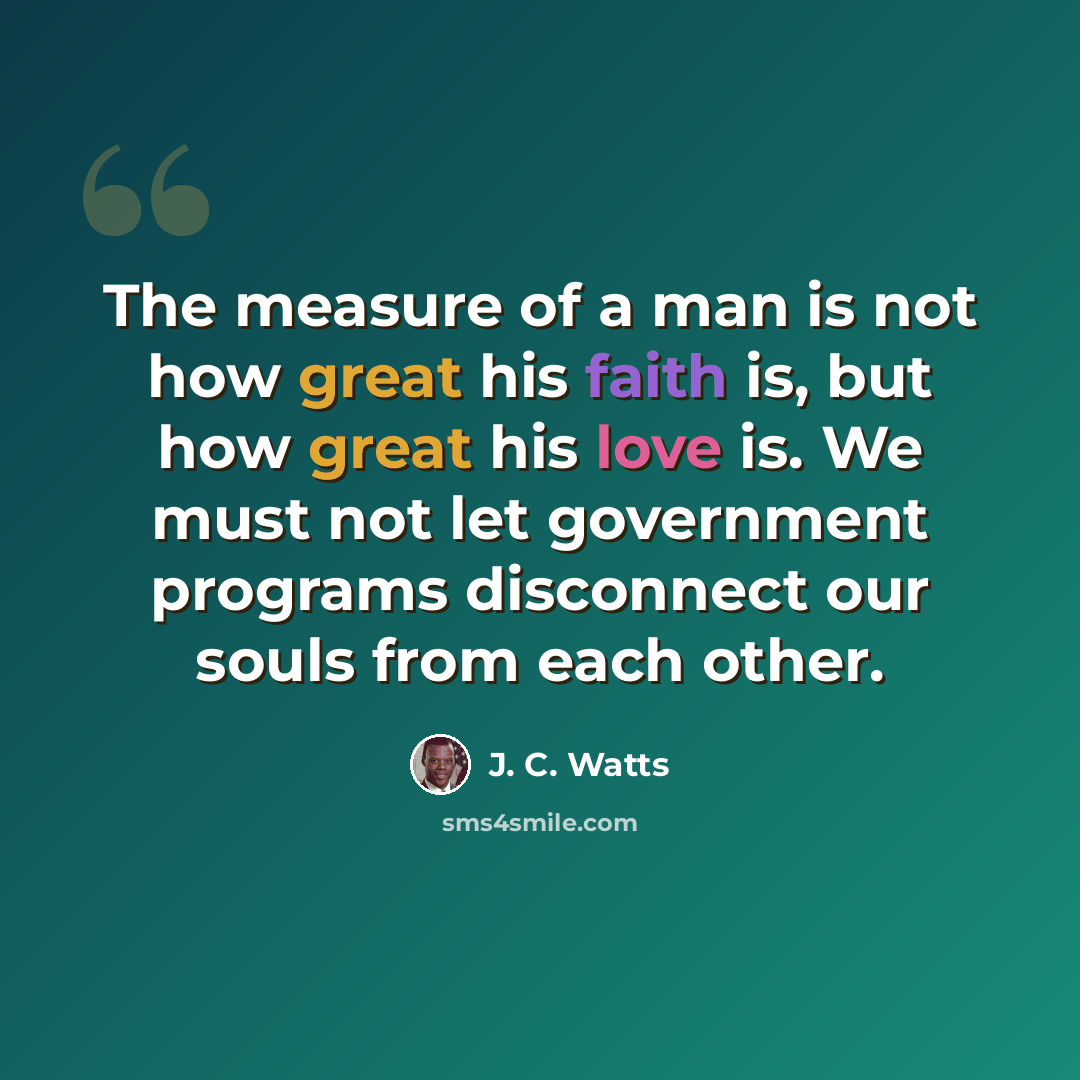 “The measure of a man is not how great his faith is, but how great his love is. We must not let government programs disconnect our souls from each other.” quote by J. C. Watts