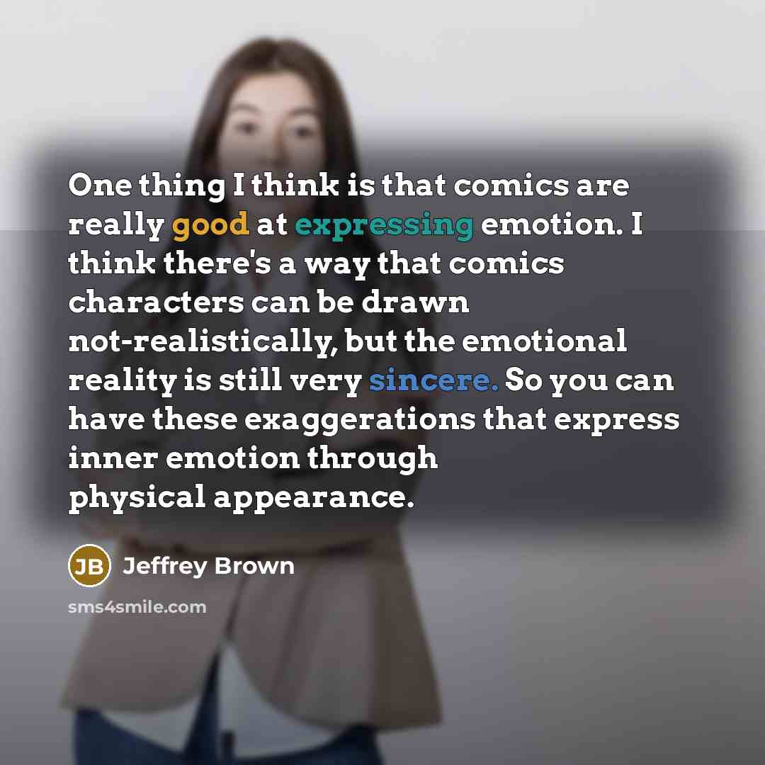 “One thing I think is that comics are really good at expressing emotion. I think there's a way that comics characters can be drawn not-realistically, but the emotional reality is still very sincere. So you can have these exaggerations that express inner emotion through physical appearance.” quote by Jeffrey Brown