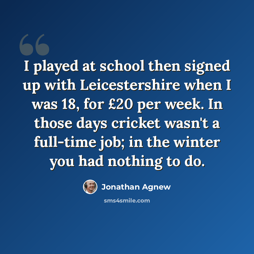 “I played at school then signed up with Leicestershire when I was 18, for £20 per week. In those days cricket wasn't a full-time job; in the winter you had nothing to do.” quote by Jonathan Agnew