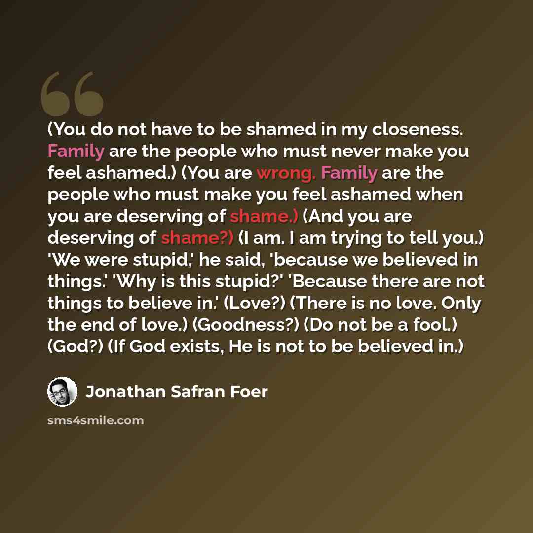 “(You do not have to be shamed in my closeness. Family are the people who must never make you feel ashamed.) (You are wrong. Family are the people who must make you feel ashamed when you are deserving of shame.) (And you are deserving of shame?) (I am. I am trying to tell you.) 'We were stupid,' he…” quote by Jonathan Safran Foer