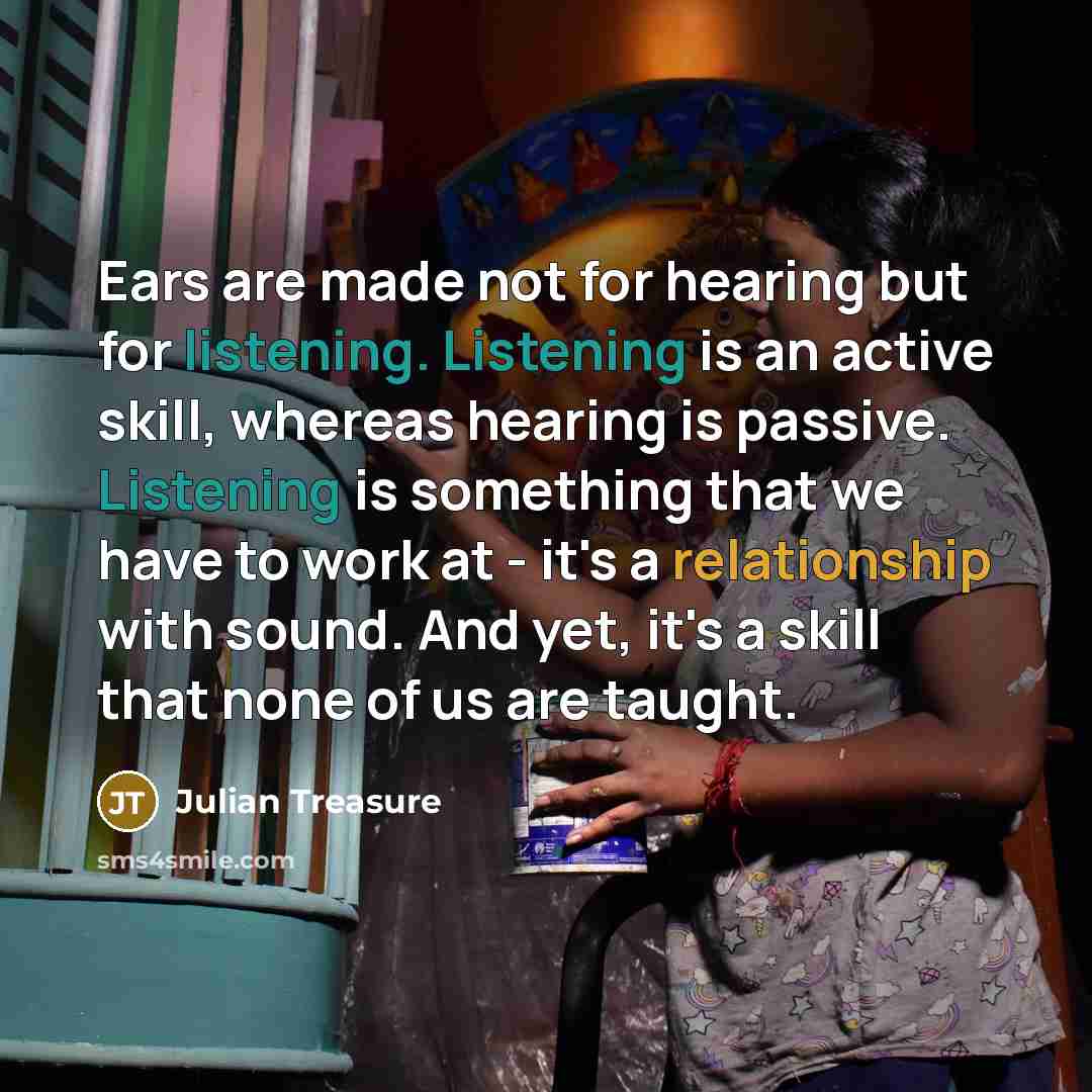 “Ears are made not for hearing but for listening. Listening is an active skill, whereas hearing is passive. Listening is something that we have to work at - it's a relationship with sound. And yet, it's a skill that none of us are taught.” quote by Julian Treasure