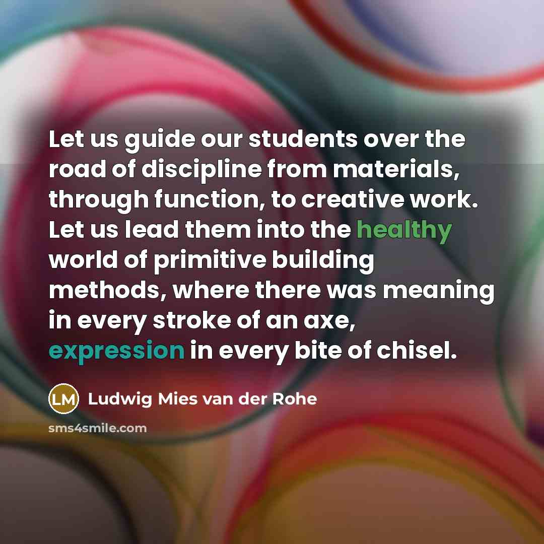 “Let us guide our students over the road of discipline from materials, through function, to creative work. Let us lead them into the healthy world of primitive building methods, where there was meaning in every stroke of an axe, expression in every bite of chisel.” quote by Ludwig Mies van der Rohe
