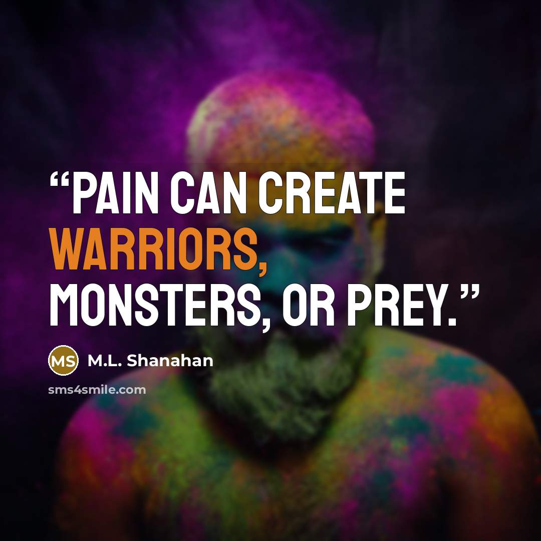 “Pain can create warriors, monsters, or prey.” quote by M.L. Shanahan