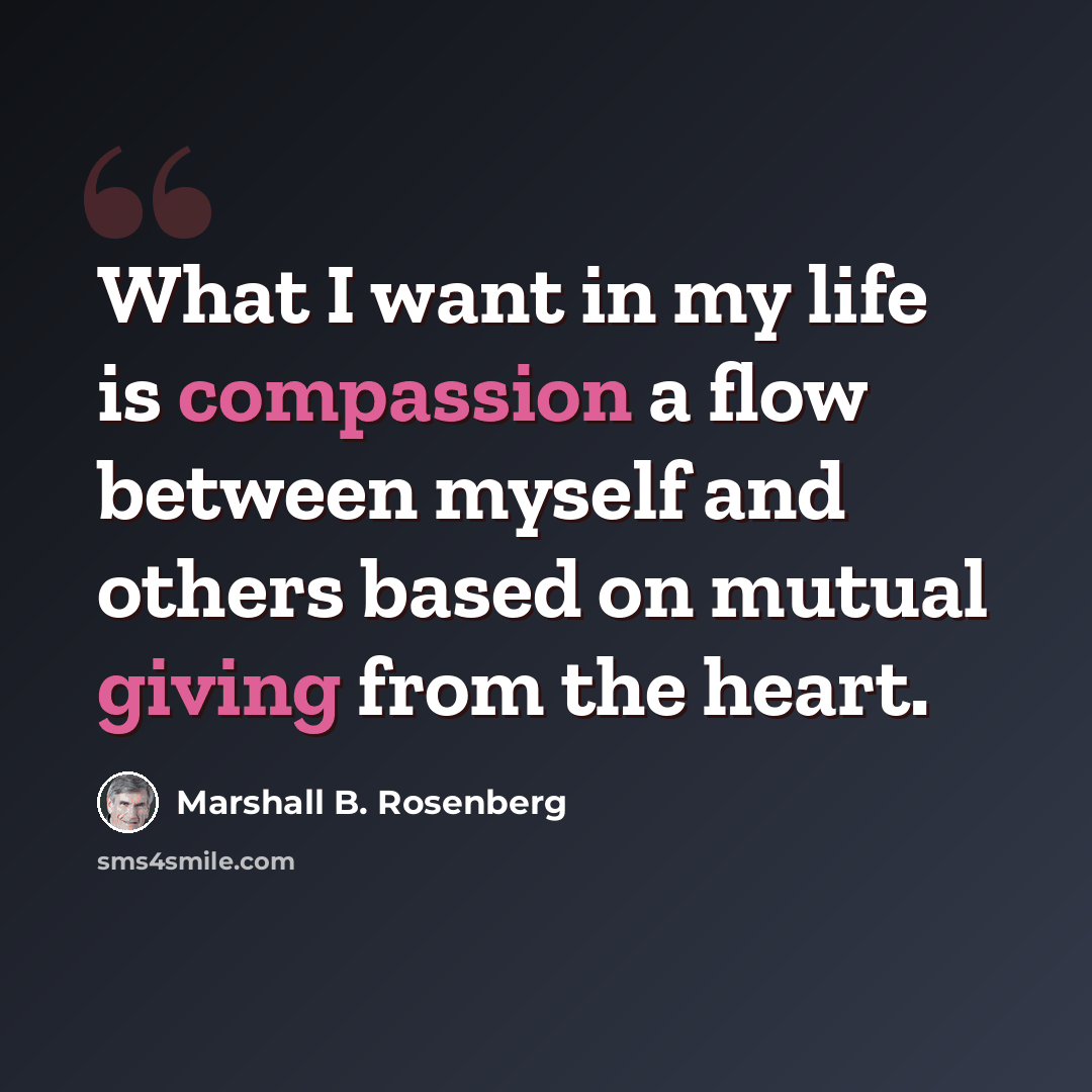 “What I want in my life is compassion a flow between myself and others based on mutual giving from the heart.” quote by Marshall B. Rosenberg