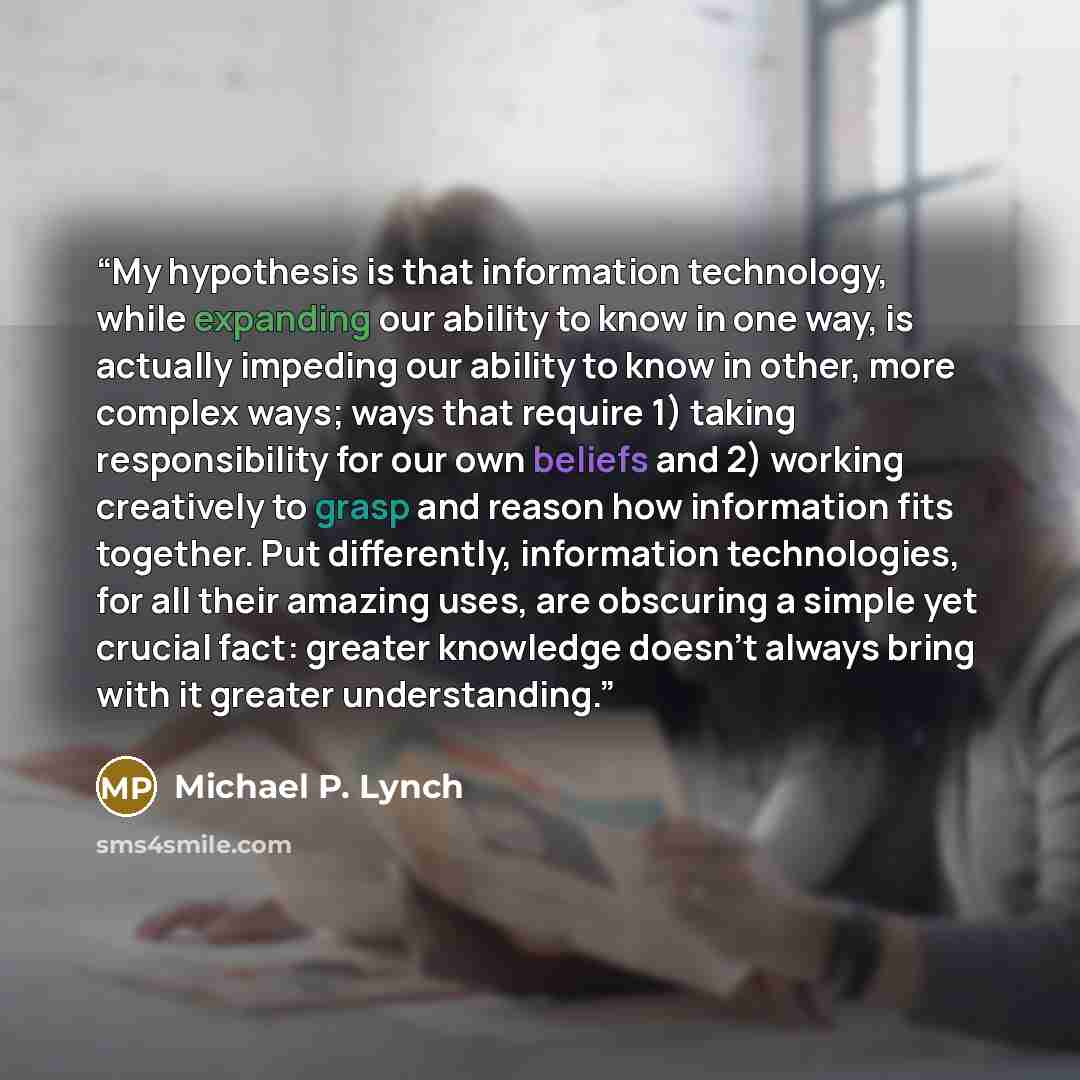 “My hypothesis is that information technology, while expanding our ability to know in one way, is actually impeding our ability to know in other, more complex ways; ways that require 1) taking responsibility for our own beliefs and 2) working creatively to grasp and reason how information fits…” quote by Michael P. Lynch