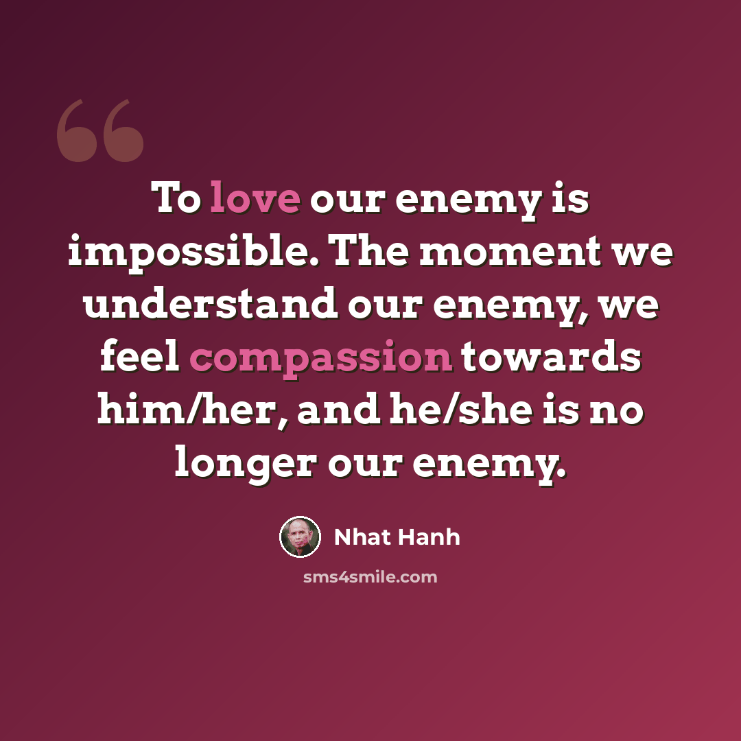“To love our enemy is impossible. The moment we understand our enemy, we feel compassion towards him/her, and he/she is no longer our enemy.” quote by Nhat Hanh