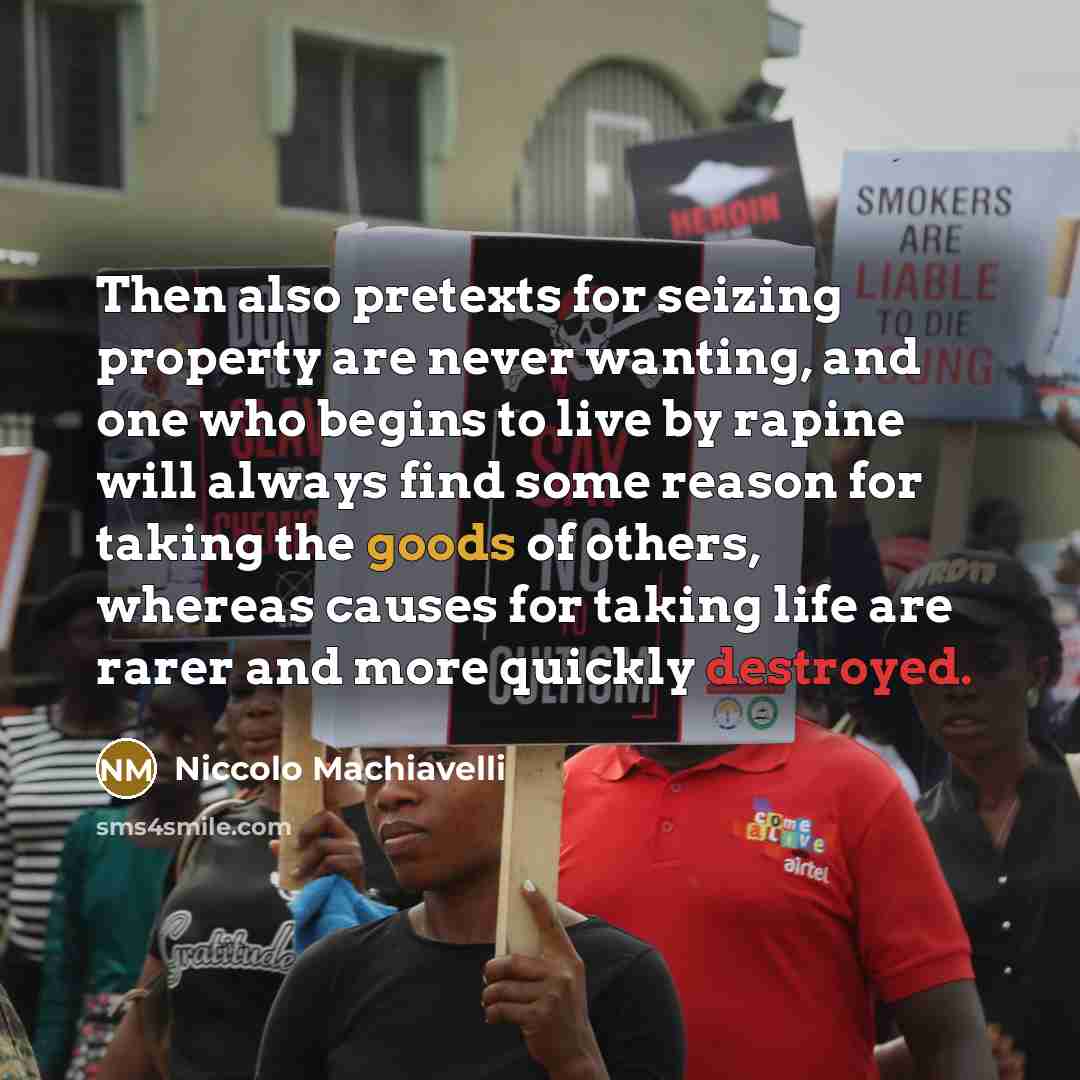 “Then also pretexts for seizing property are never wanting, and one who begins to live by rapine will always find some reason for taking the goods of others, whereas causes for taking life are rarer and more quickly destroyed.” quote by Niccolo Machiavelli