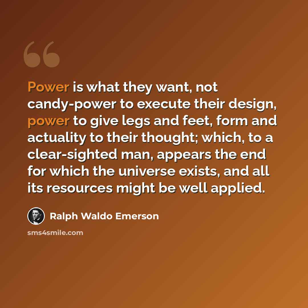 “Power is what they want, not candy-power to execute their design, power to give legs and feet, form and actuality to their thought; which, to a clear-sighted man, appears the end for which the universe exists, and all its resources might be well applied.” quote by Ralph Waldo Emerson