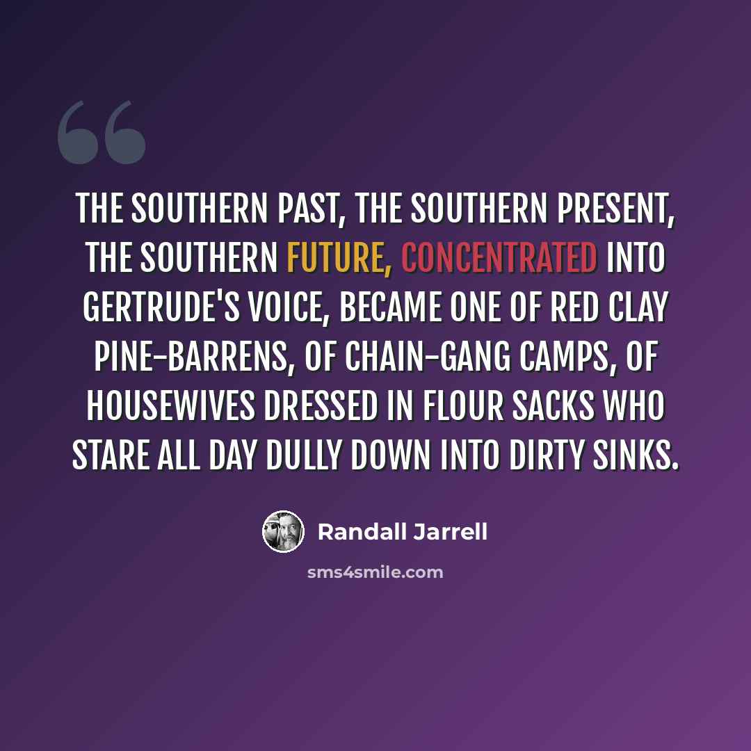 “The Southern past, the Southern present, the Southern future, concentrated into Gertrude's voice, became one of red clay pine-barrens, of chain-gang camps, of housewives dressed in flour sacks who stare all day dully down into dirty sinks.” quote by Randall Jarrell