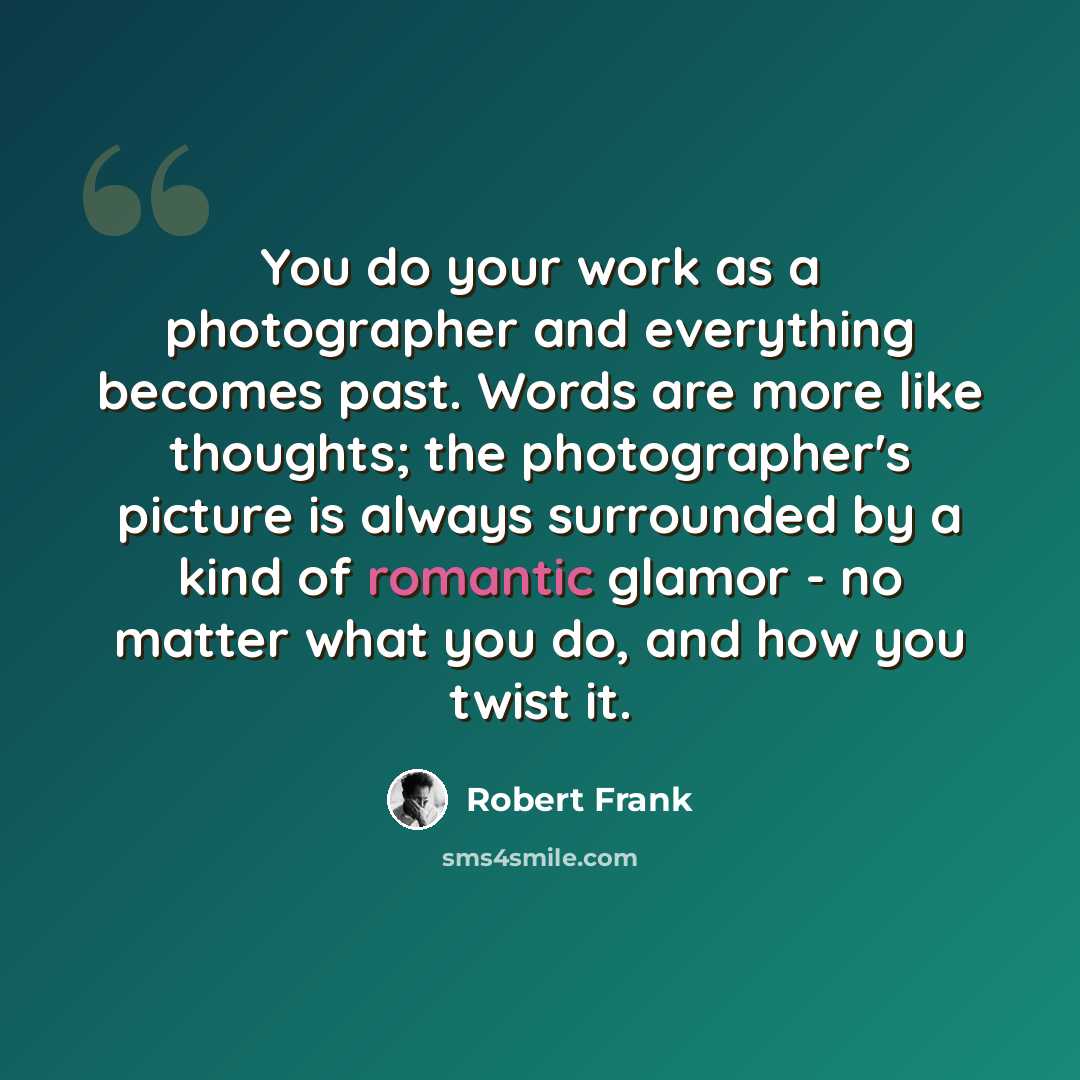 “You do your work as a photographer and everything becomes past. Words are more like thoughts; the photographer's picture is always surrounded by a kind of romantic glamor - no matter what you do, and how you twist it.” quote by Robert Frank
