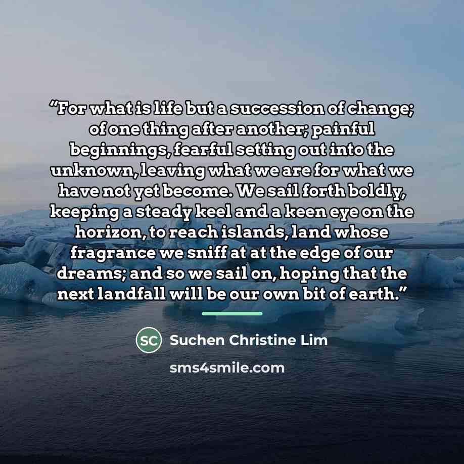 “For what is life but a succession of change; of one thing after another; painful beginnings, fearful setting out into the unknown, leaving what we are for what we have not yet become. We sail forth boldly, keeping a steady keel and a keen eye on the horizon, to reach islands, land whose fragrance…” quote by Suchen Christine Lim