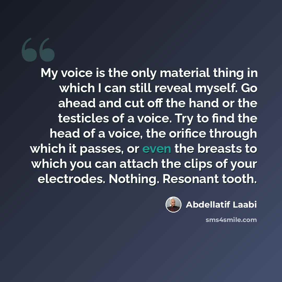 “My voice is the only material thing in which I can still reveal myself. Go ahead and cut off the hand or the testicles of a voice. Try to find the head of a voice, the orifice through which it passes, or even the breasts to which you can attach the clips of your electrodes. Nothing. Resonant tooth.” quote by Abdellatif Laabi