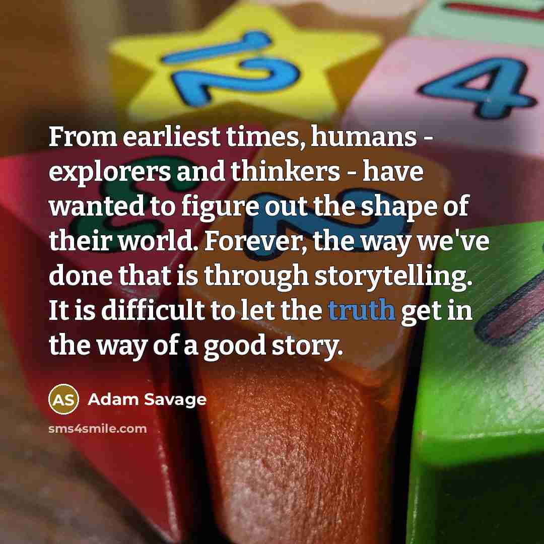 “From earliest times, humans - explorers and thinkers - have wanted to figure out the shape of their world. Forever, the way we've done that is through storytelling. It is difficult to let the truth get in the way of a good story.” quote by Adam Savage