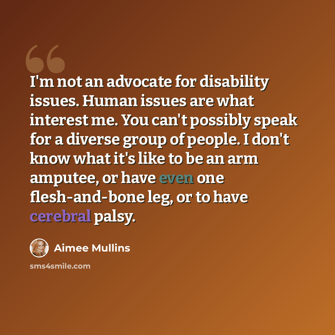 “I'm not an advocate for disability issues. Human issues are what interest me. You can't possibly speak for a diverse group of people. I don't know what it's like to be an arm amputee, or have even one flesh-and-bone leg, or to have cerebral palsy.” quote by Aimee Mullins