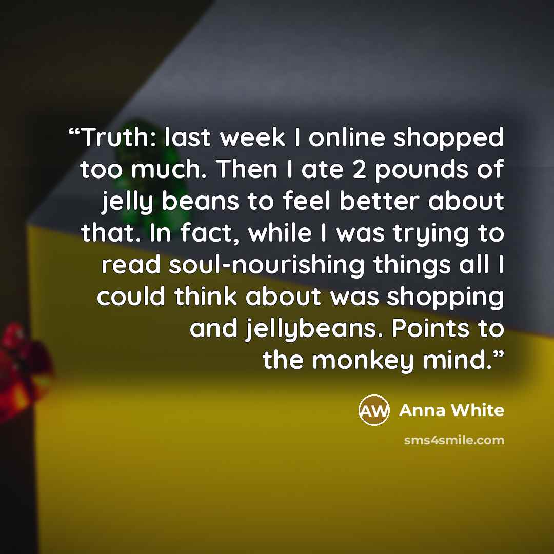 “Truth: last week I online shopped too much. Then I ate 2 pounds of jelly beans to feel better about that. In fact, while I was trying to read soul-nourishing things all I could think about was shopping and jellybeans. Points to the monkey mind.” quote by Anna White