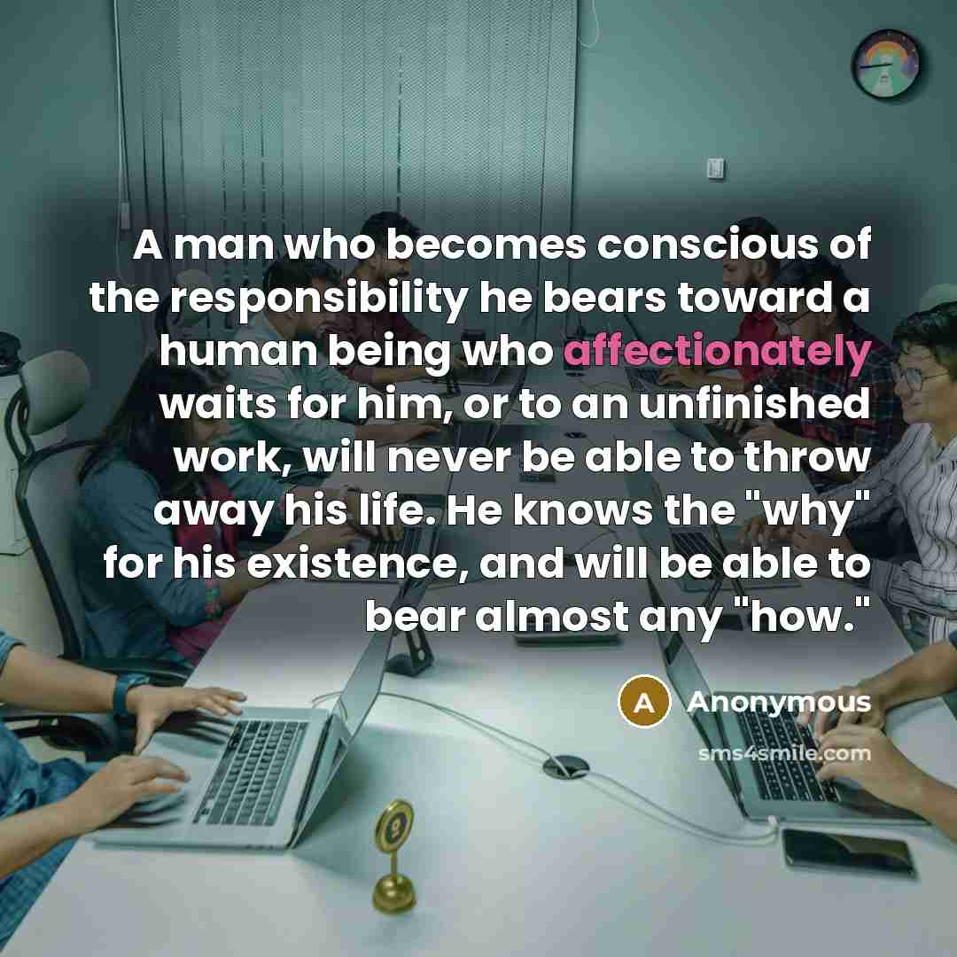 “A man who becomes conscious of the responsibility he bears toward a human being who affectionately waits for him, or to an unfinished work, will never be able to throw away his life. He knows the "why" for his existence, and will be able to bear almost any "how."” quote by Anonymous
