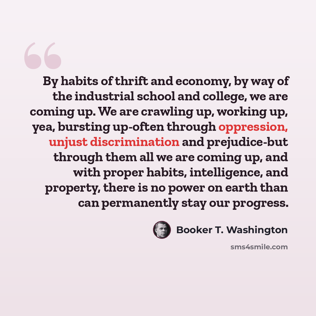 “By habits of thrift and economy, by way of the industrial school and college, we are coming up. We are crawling up, working up, yea, bursting up-often through oppression, unjust discrimination and prejudice-but through them all we are coming up, and with proper habits, intelligence, and property…” quote by Booker T. Washington