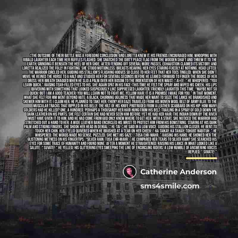 “The outcome of their battle was a foregone conclusion, and Loretta knew it. His friends encouraged him, whooping with ribald laughter each time her ruffles flashed. She snatched the dirty peace flag from the wooden shaft and threw it to the earth, grinding it beneath the heel of her shoe. After…” quote by Catherine Anderson