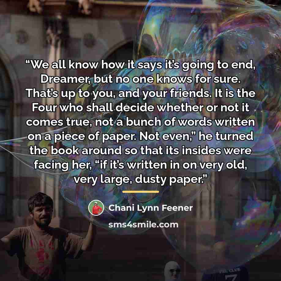 “We all know how it says it’s going to end, Dreamer, but no one knows for sure. That’s up to you, and your friends. It is the Four who shall decide whether or not it comes true, not a bunch of words written on a piece of paper. Not even,” he turned the book around so that its insides were facing…” quote by Chani Lynn Feener