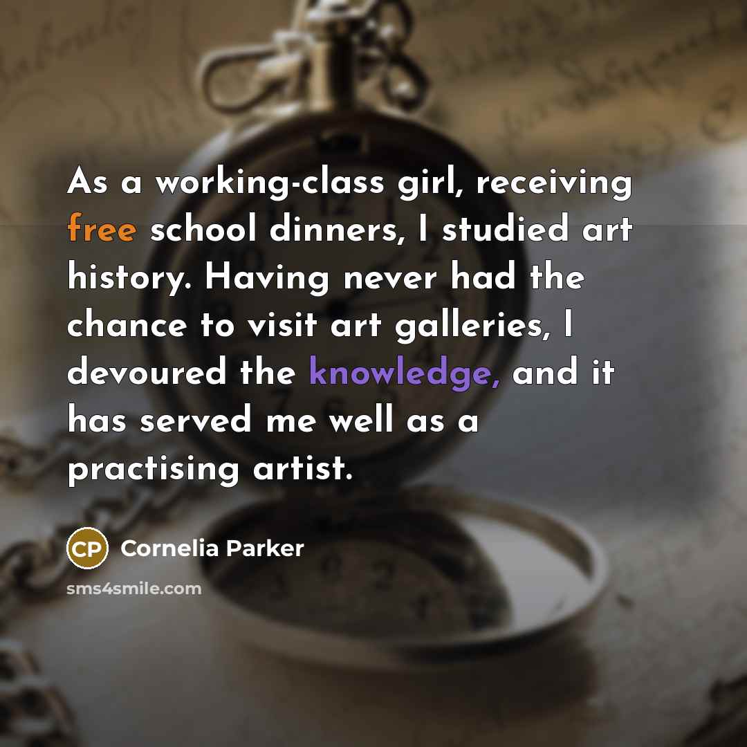 “As a working-class girl, receiving free school dinners, I studied art history. Having never had the chance to visit art galleries, I devoured the knowledge, and it has served me well as a practising artist.” quote by Cornelia Parker