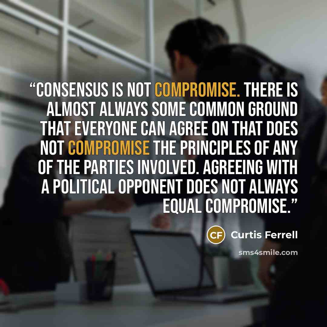“Consensus is not compromise. There is almost always some common ground that everyone can agree on that does not compromise the principles of any of the parties involved. Agreeing with a political opponent does not always equal compromise.” quote by Curtis Ferrell