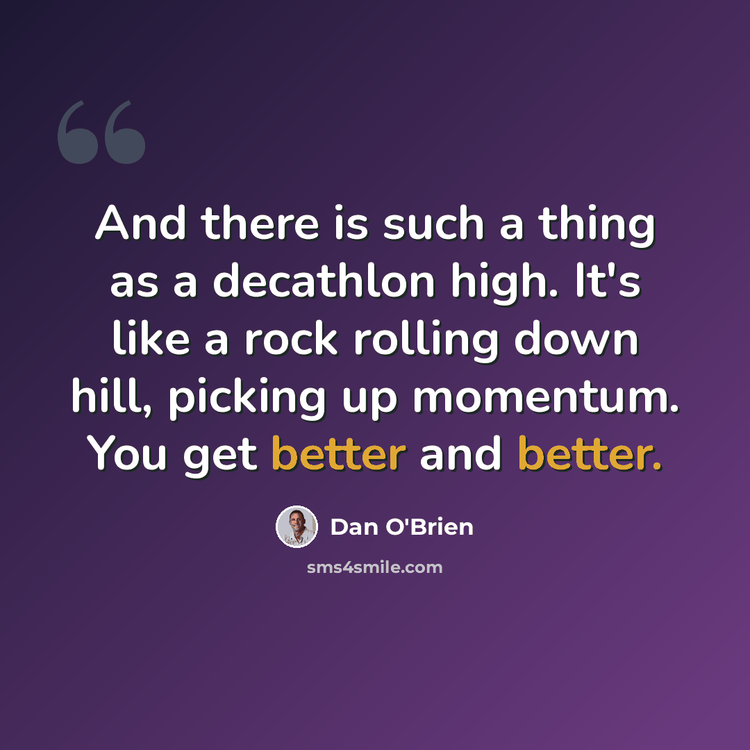 “And there is such a thing as a decathlon high. It's like a rock rolling down hill, picking up momentum. You get better and better.” quote by Dan O'Brien