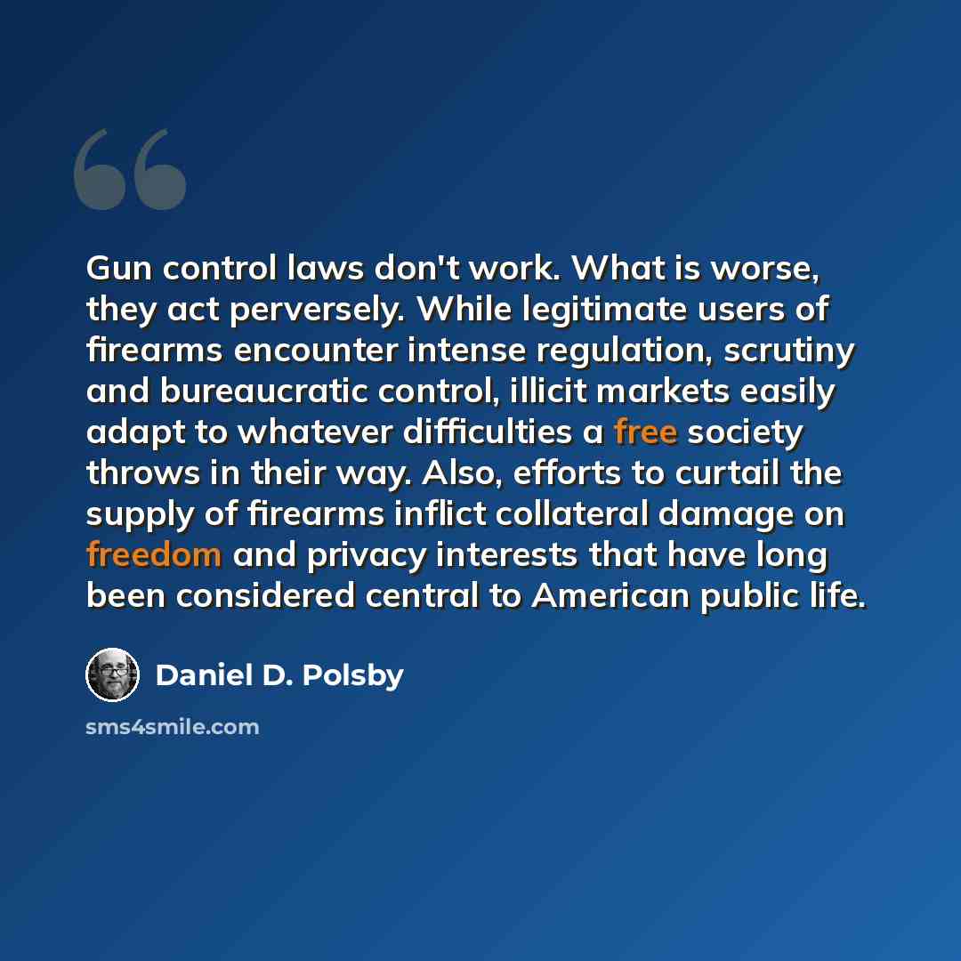 “Gun control laws don't work. What is worse, they act perversely. While legitimate users of firearms encounter intense regulation, scrutiny and bureaucratic control, illicit markets easily adapt to whatever difficulties a free society throws in their way. Also, efforts to curtail the supply of…” quote by Daniel D. Polsby
