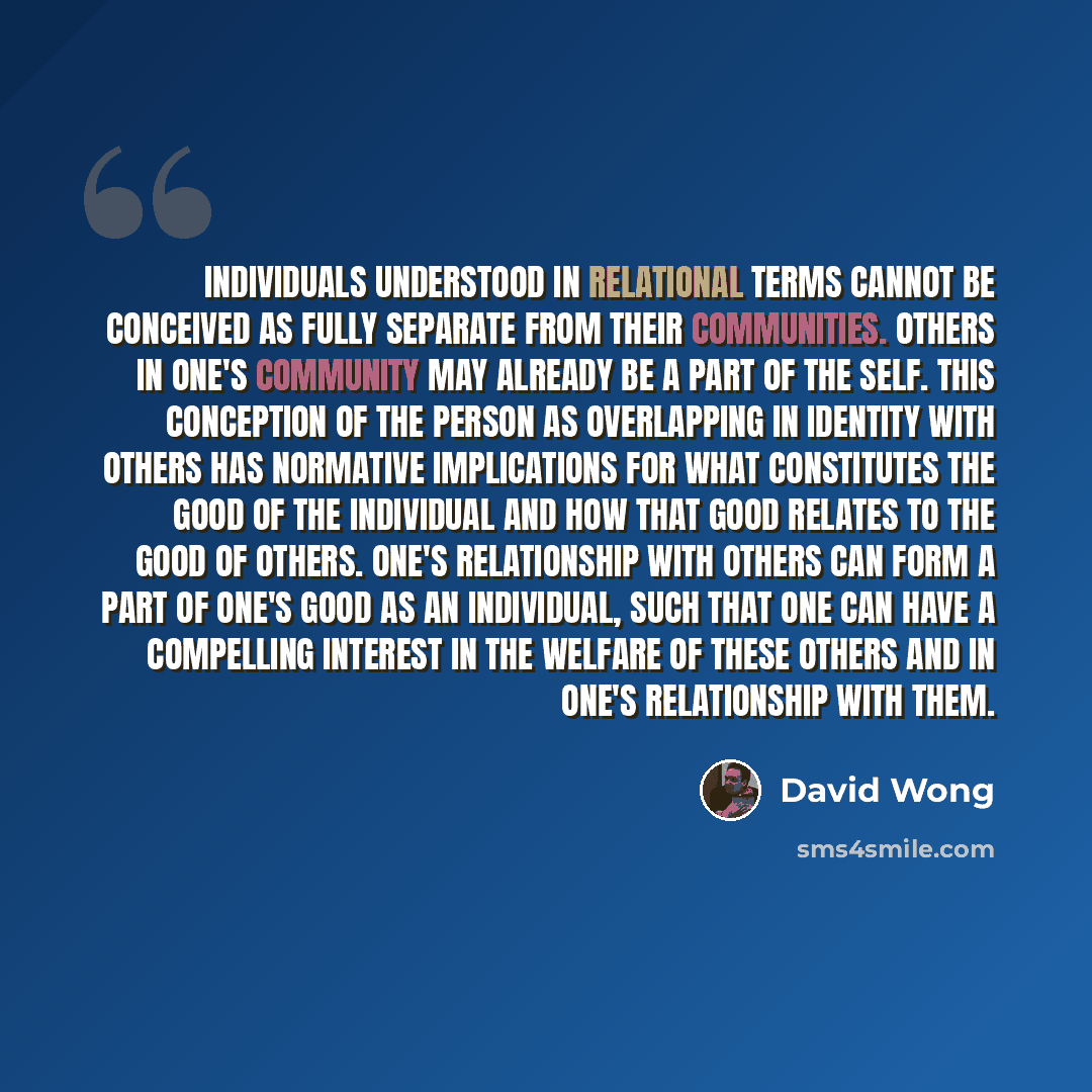 “Individuals understood in relational terms cannot be conceived as fully separate from their communities. Others in one's community may already be a part of the self. This conception of the person as overlapping in identity with others has normative implications for what constitutes the good of the…” quote by David Wong