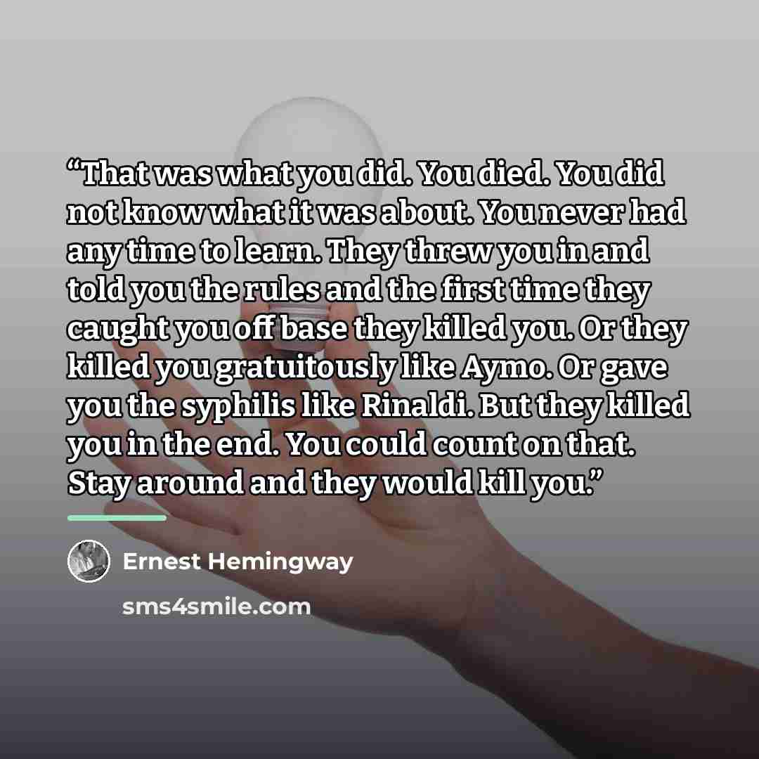 “That was what you did. You died. You did not know what it was about. You never had any time to learn. They threw you in and told you the rules and the first time they caught you off base they killed you. Or they killed you gratuitously like Aymo. Or gave you the syphilis like Rinaldi. But they…” quote by Ernest Hemingway