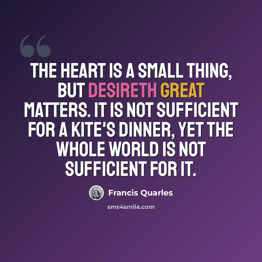 “The heart is a small thing, but desireth great matters. It is not sufficient for a kite's dinner, yet the whole world is not sufficient for it.” quote by Francis Quarles