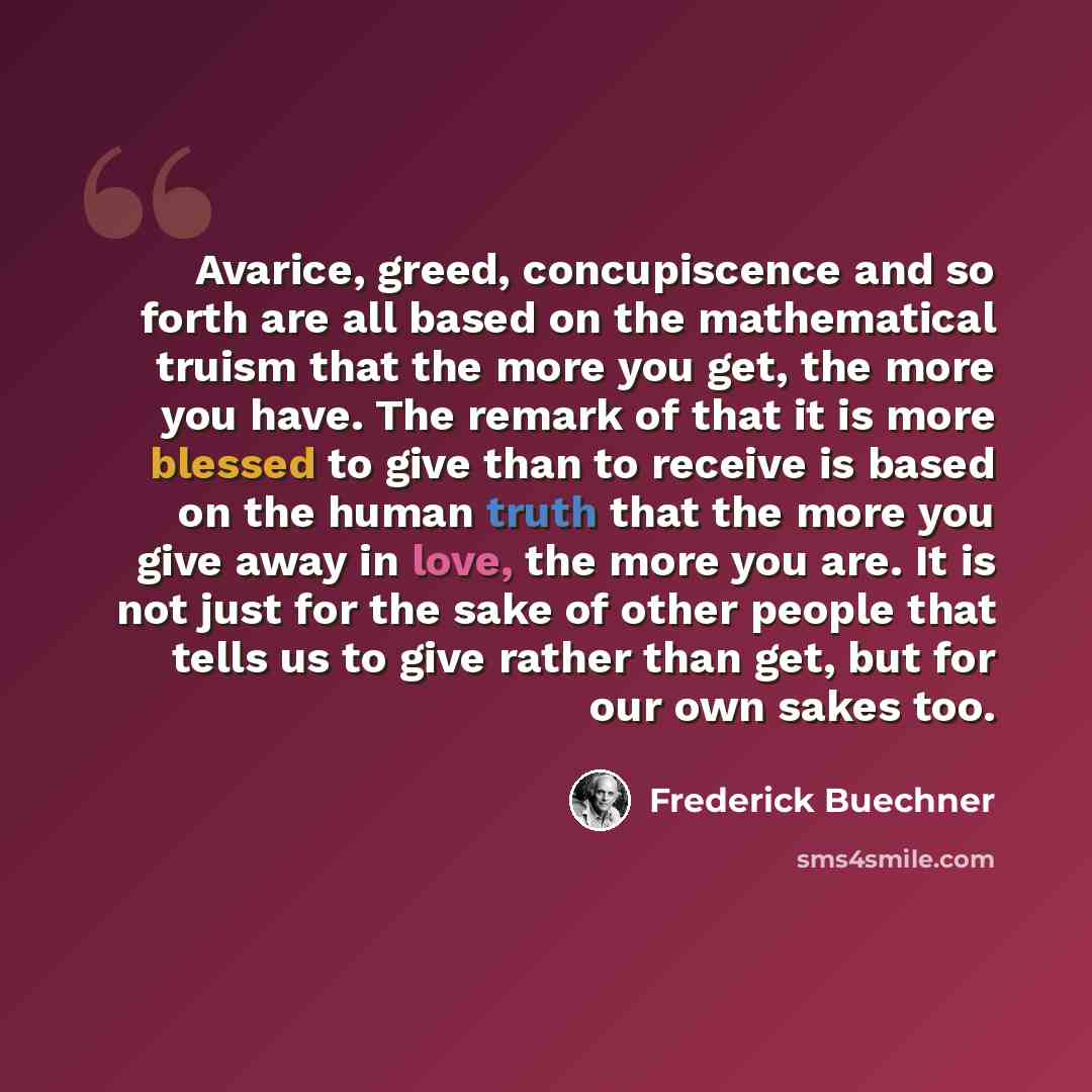 “Avarice, greed, concupiscence and so forth are all based on the mathematical truism that the more you get, the more you have. The remark of that it is more blessed to give than to receive is based on the human truth that the more you give away in love, the more you are. It is not just for the sake…” quote by Frederick Buechner
