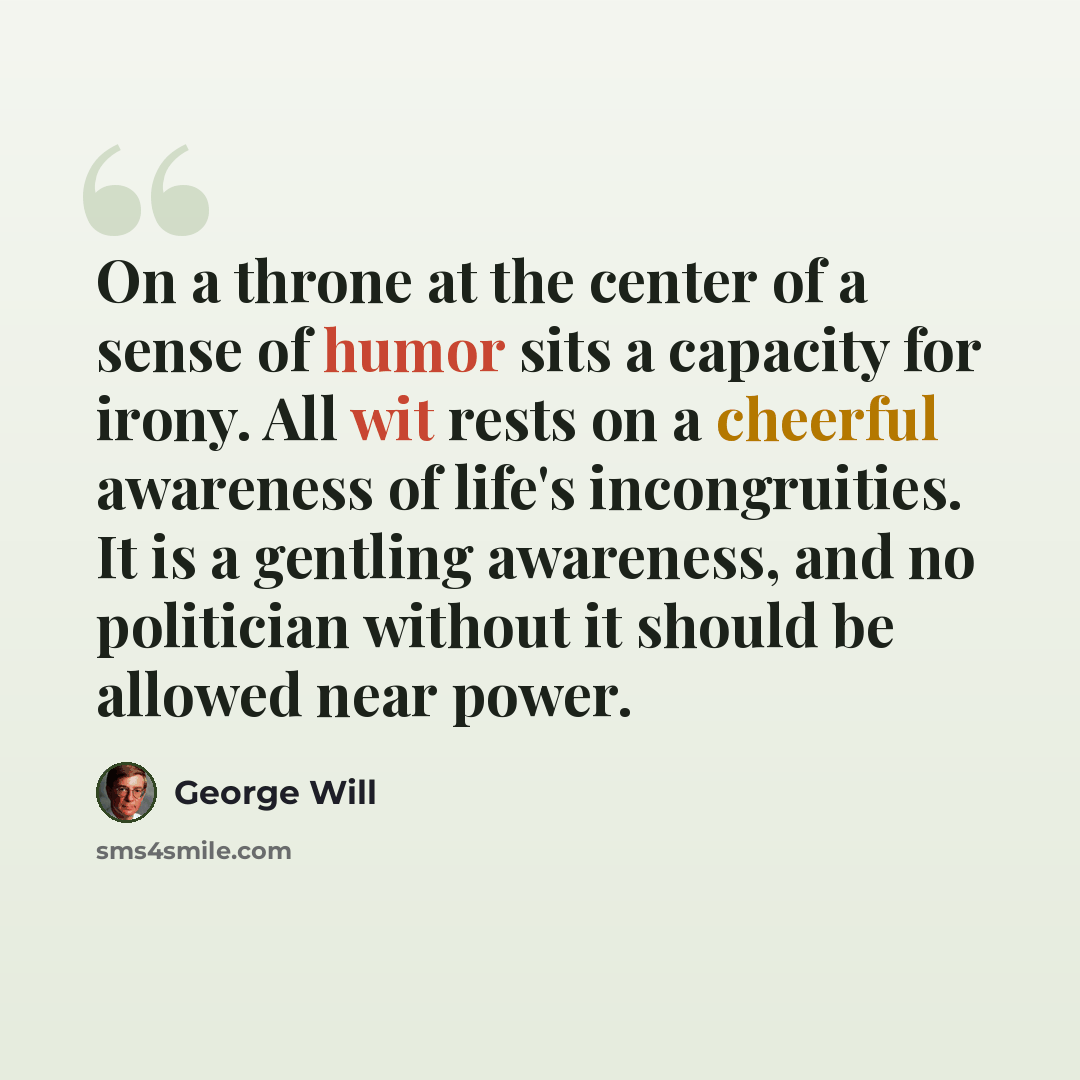 “On a throne at the center of a sense of humor sits a capacity for irony. All wit rests on a cheerful awareness of life's incongruities. It is a gentling awareness, and no politician without it should be allowed near power.” quote by George Will