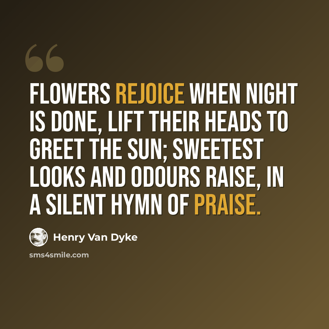 “Flowers rejoice when night is done, Lift their heads to greet the sun; Sweetest looks and odours raise, In a silent hymn of praise.” quote by Henry Van Dyke