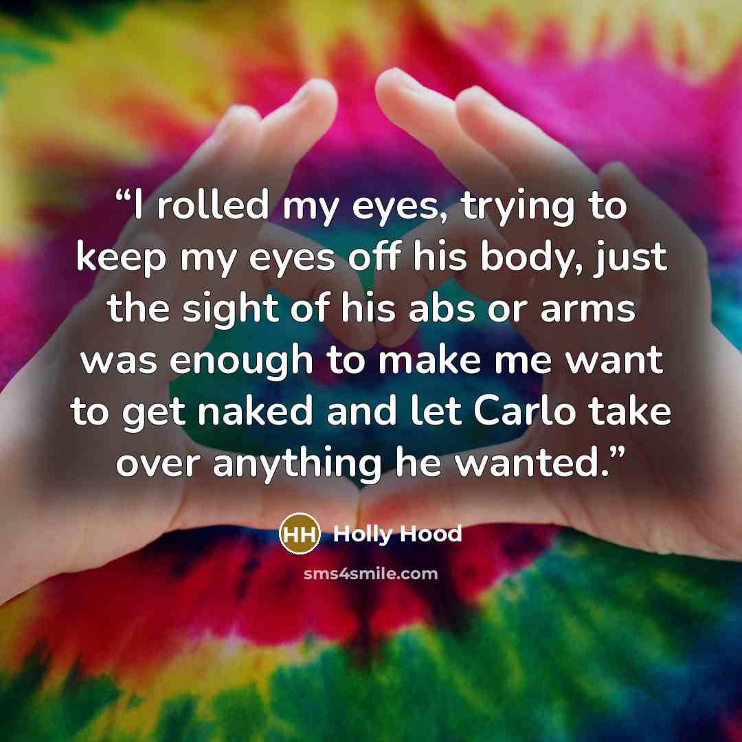 “I rolled my eyes, trying to keep my eyes off his body, just the sight of his abs or arms was enough to make me want to get naked and let Carlo take over anything he wanted.” quote by Holly Hood