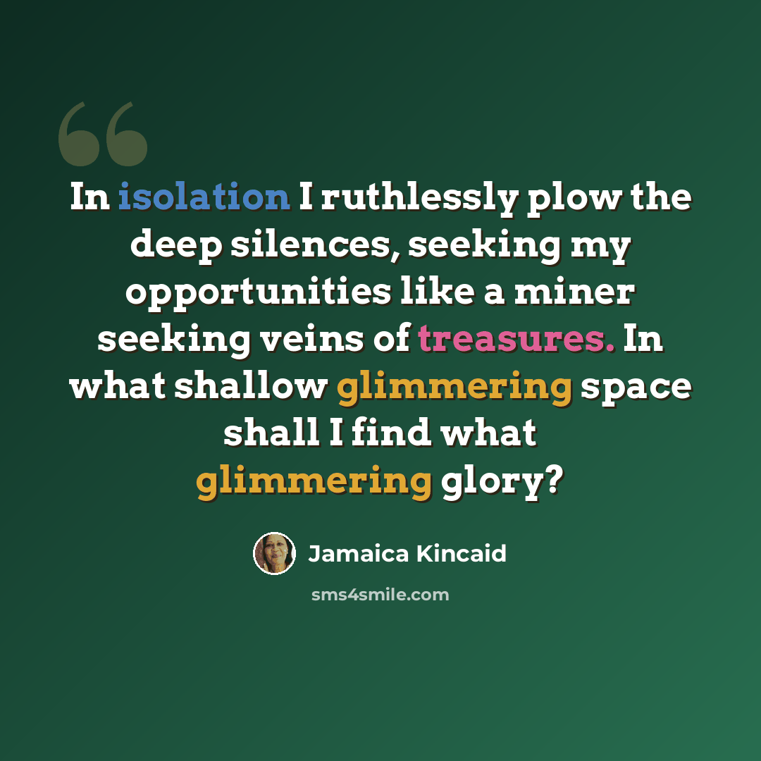 “In isolation I ruthlessly plow the deep silences, seeking my opportunities like a miner seeking veins of treasures. In what shallow glimmering space shall I find what glimmering glory?” quote by Jamaica Kincaid