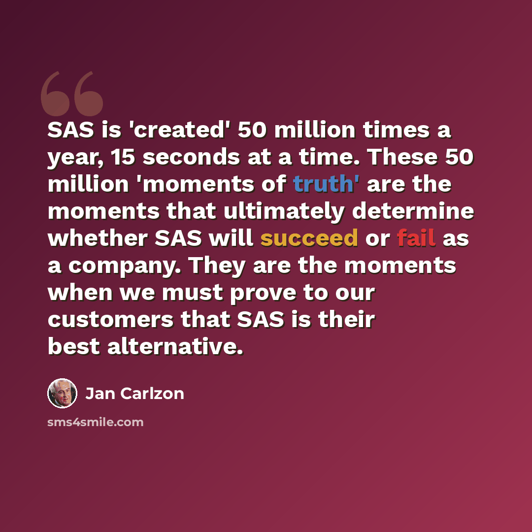 “SAS is 'created' 50 million times a year, 15 seconds at a time. These 50 million 'moments of truth' are the moments that ultimately determine whether SAS will succeed or fail as a company. They are the moments when we must prove to our customers that SAS is their best alternative.” quote by Jan Carlzon