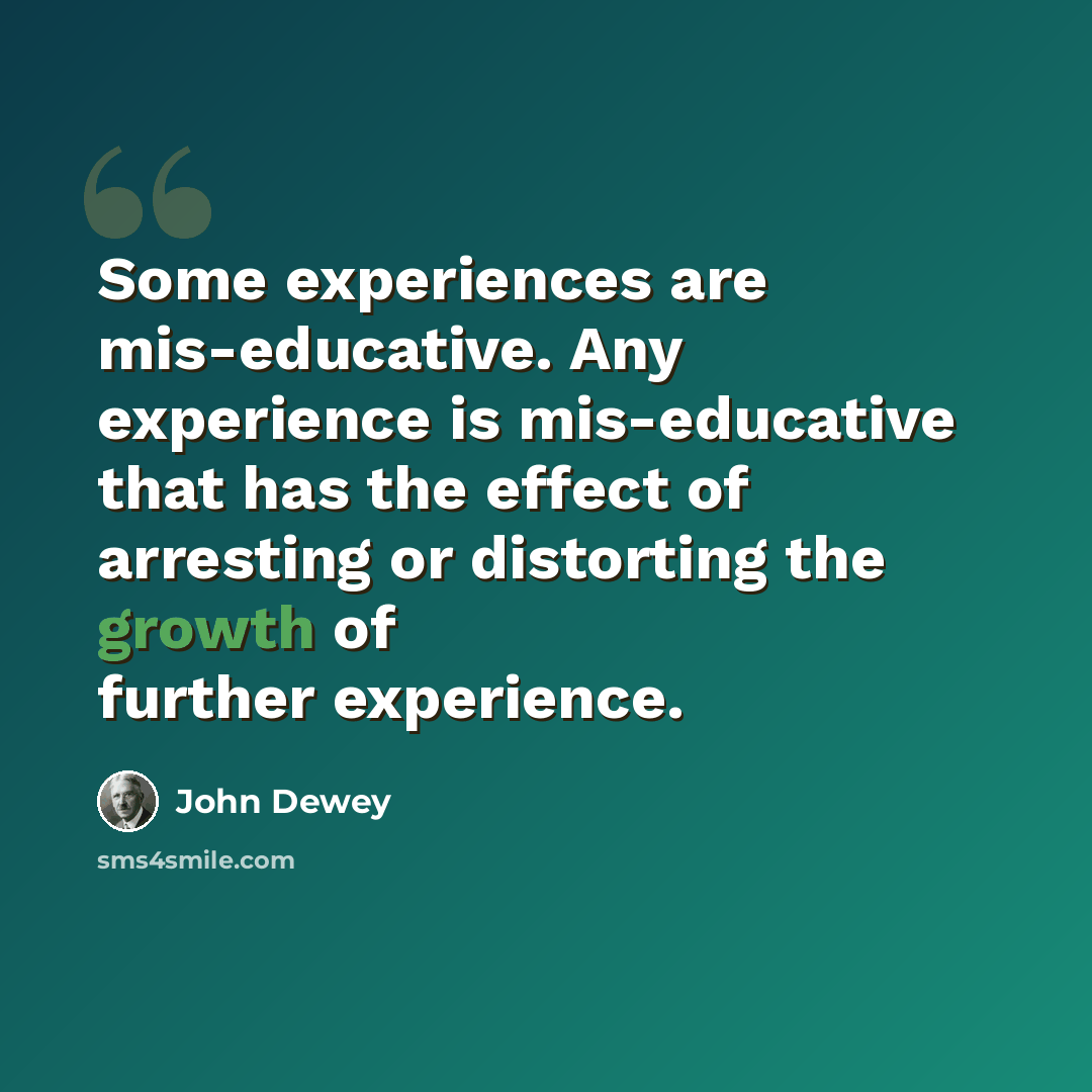 “Some experiences are mis-educative. Any experience is mis-educative that has the effect of arresting or distorting the growth of further experience.” quote by John Dewey