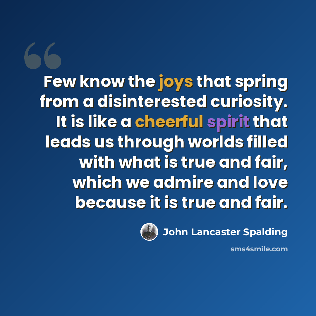 “Few know the joys that spring from a disinterested curiosity. It is like a cheerful spirit that leads us through worlds filled with what is true and fair, which we admire and love because it is true and fair.” quote by John Lancaster Spalding