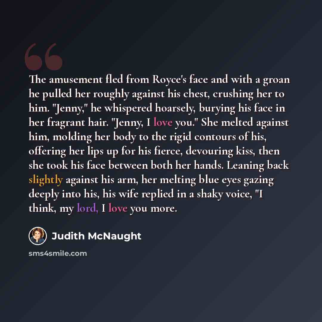 “The amusement fled from Royce's face and with a groan he pulled her roughly against his chest, crushing her to him. "Jenny," he whispered hoarsely, burying his face in her fragrant hair. "Jenny, I love you." She melted against him, molding her body to the rigid contours of his, offering her lips…” quote by Judith McNaught