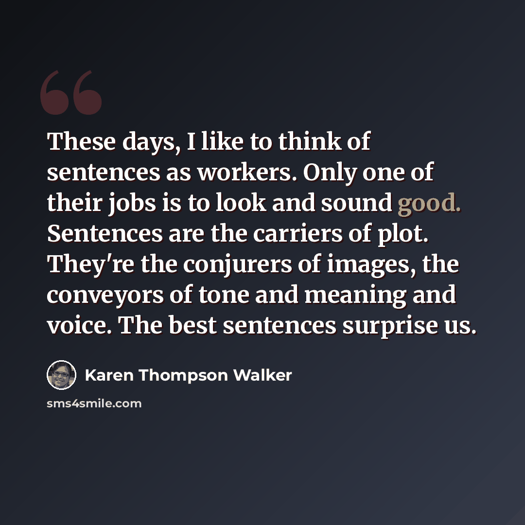 “These days, I like to think of sentences as workers. Only one of their jobs is to look and sound good. Sentences are the carriers of plot. They're the conjurers of images, the conveyors of tone and meaning and voice. The best sentences surprise us.” quote by Karen Thompson Walker