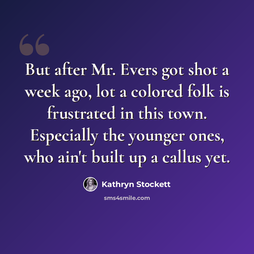“But after Mr. Evers got shot a week ago, lot a colored folk is frustrated in this town. Especially the younger ones, who ain't built up a callus yet.” quote by Kathryn Stockett