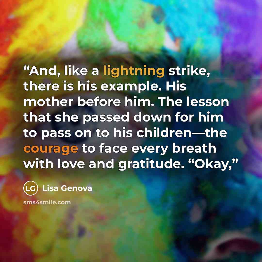 “And, like a lightning strike, there is his example. His mother before him. The lesson that she passed down for him to pass on to his children—the courage to face every breath with love and gratitude. “Okay,” quote by Lisa Genova