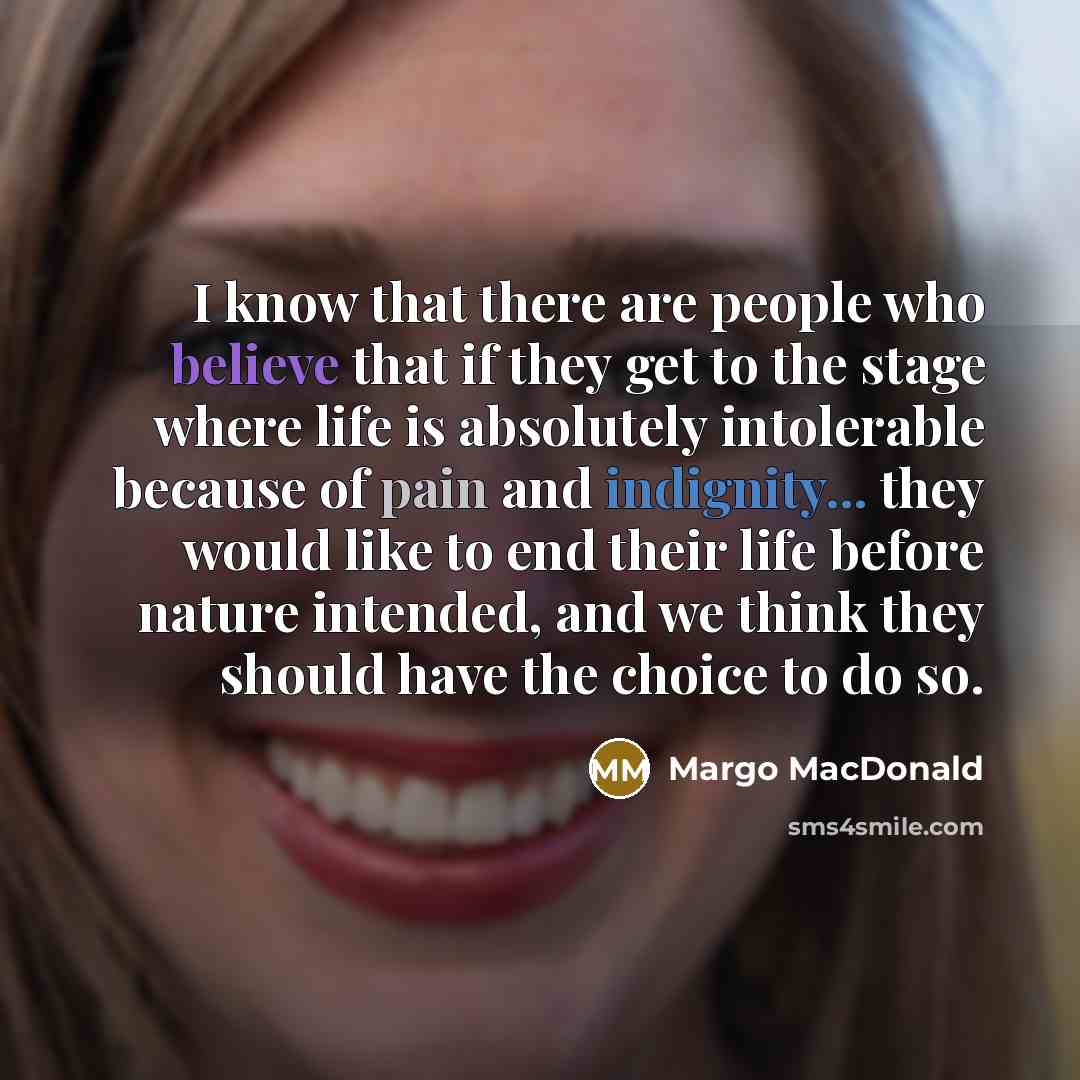 “I know that there are people who believe that if they get to the stage where life is absolutely intolerable because of pain and indignity... they would like to end their life before nature intended, and we think they should have the choice to do so.” quote by Margo MacDonald