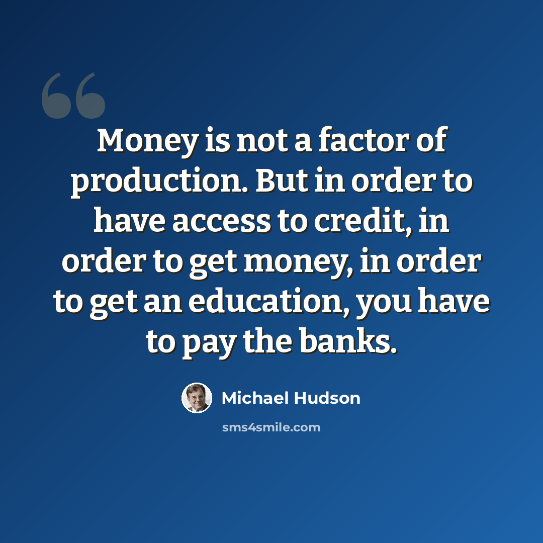 “Money is not a factor of production. But in order to have access to credit, in order to get money, in order to get an education, you have to pay the banks.” quote by Michael Hudson