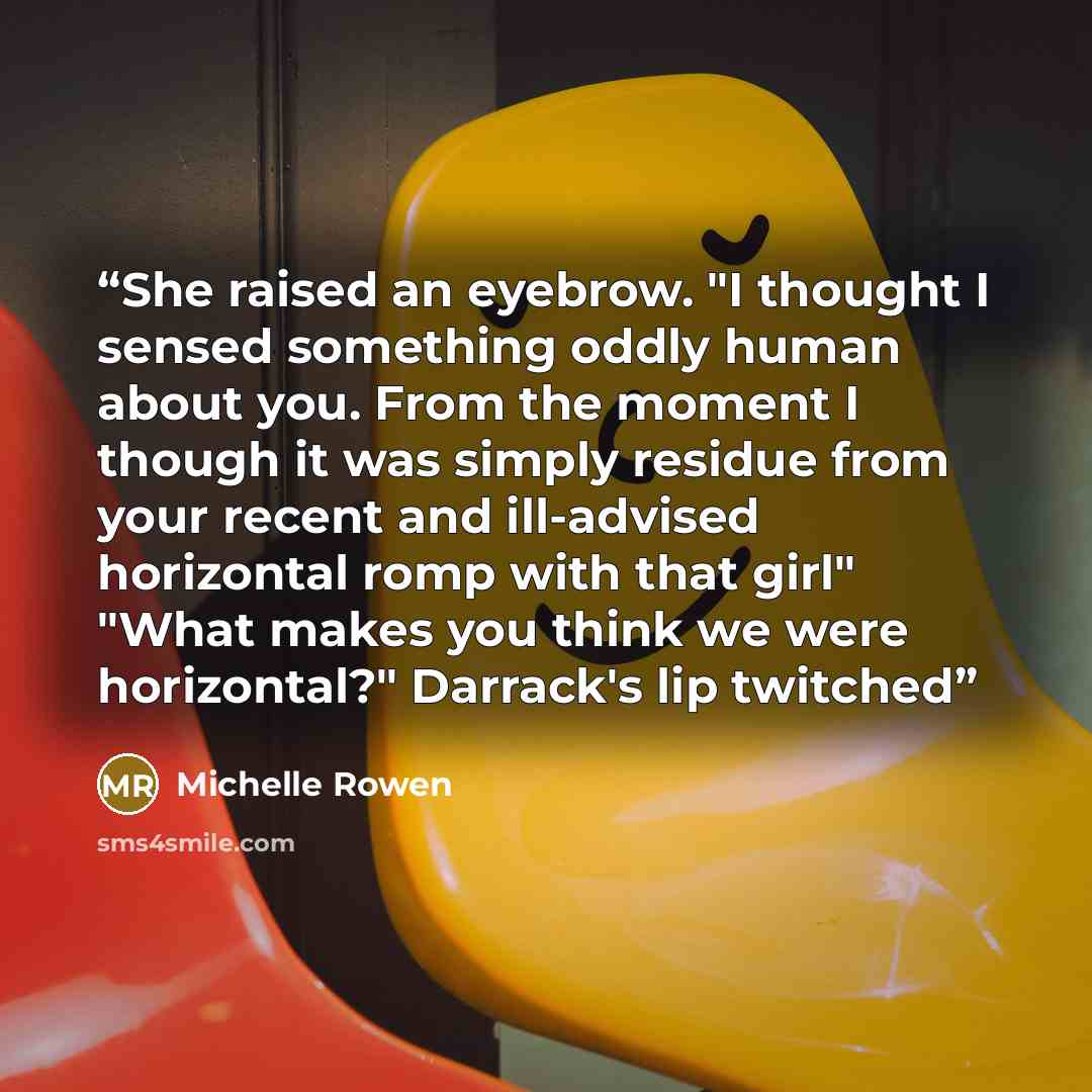 “She raised an eyebrow. "I thought I sensed something oddly human about you. From the moment I though it was simply residue from your recent and ill-advised horizontal romp with that girl" "What makes you think we were horizontal?" Darrack's lip twitched” quote by Michelle Rowen