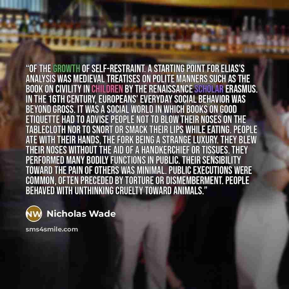 “of the growth of self-restraint. A starting point for Elias’s analysis was medieval treatises on polite manners such as the book On Civility in Children by the Renaissance scholar Erasmus. In the 16th century, Europeans’ everyday social behavior was beyond gross. It was a social world in which…” quote by Nicholas Wade