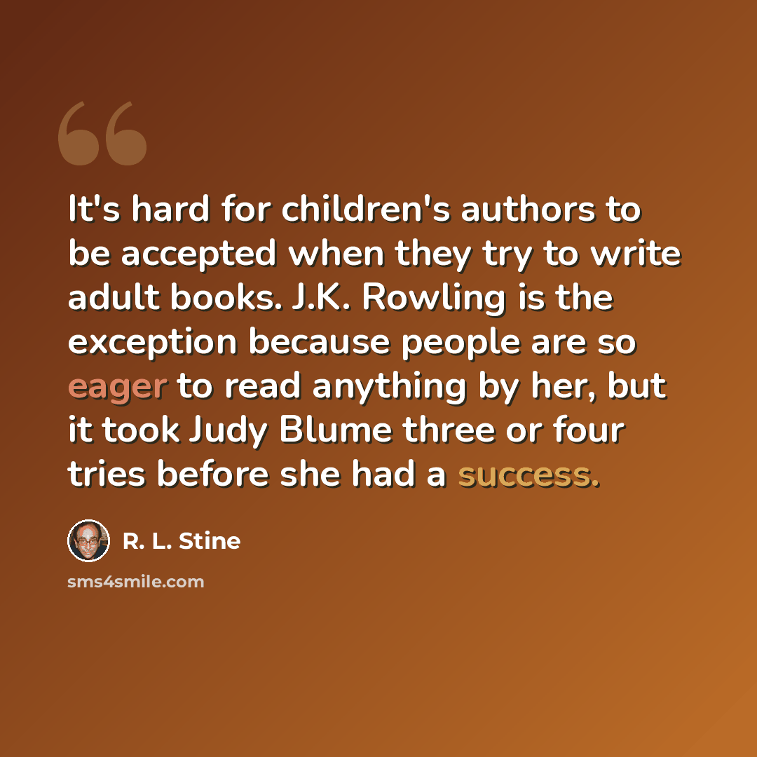 “It's hard for children's authors to be accepted when they try to write adult books. J.K. Rowling is the exception because people are so eager to read anything by her, but it took Judy Blume three or four tries before she had a success.” quote by R. L. Stine