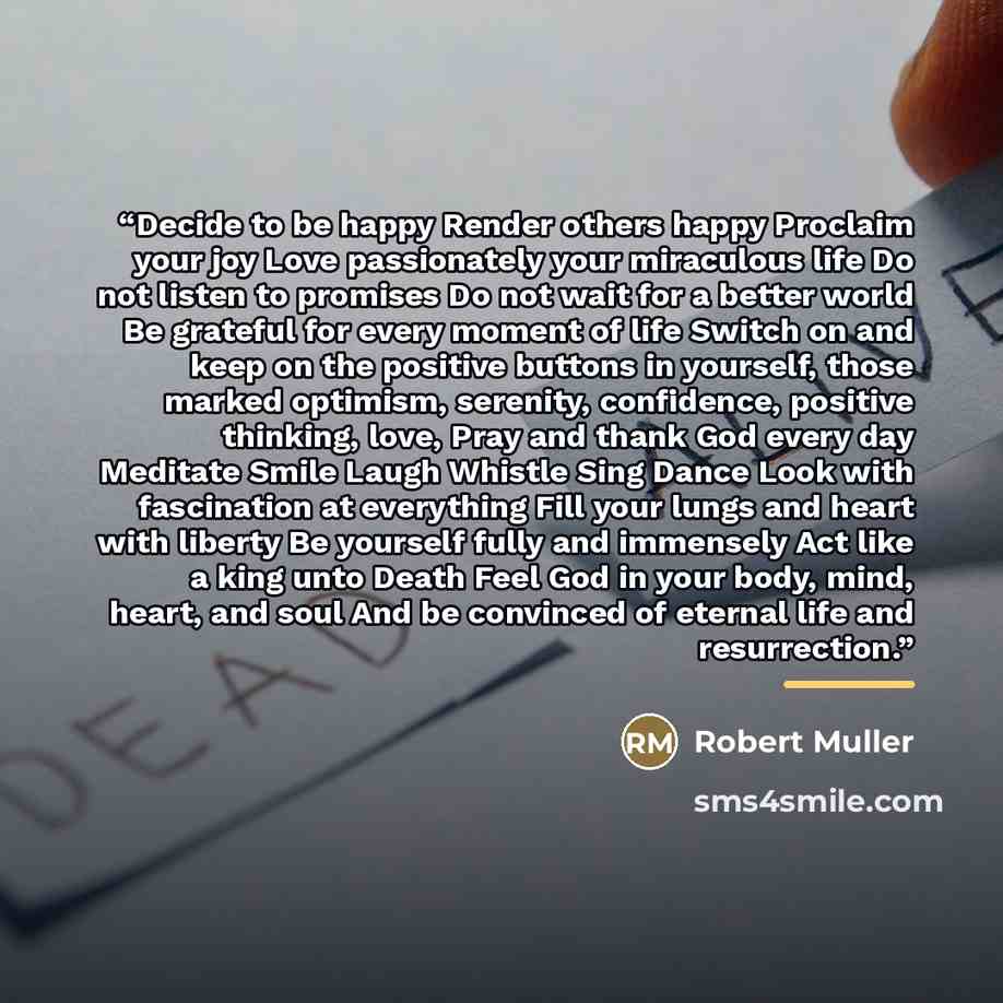 “Decide to be happy Render others happy Proclaim your joy Love passionately your miraculous life Do not listen to promises Do not wait for a better world Be grateful for every moment of life Switch on and keep on the positive buttons in yourself, those marked optimism, serenity, confidence…” quote by Robert Muller