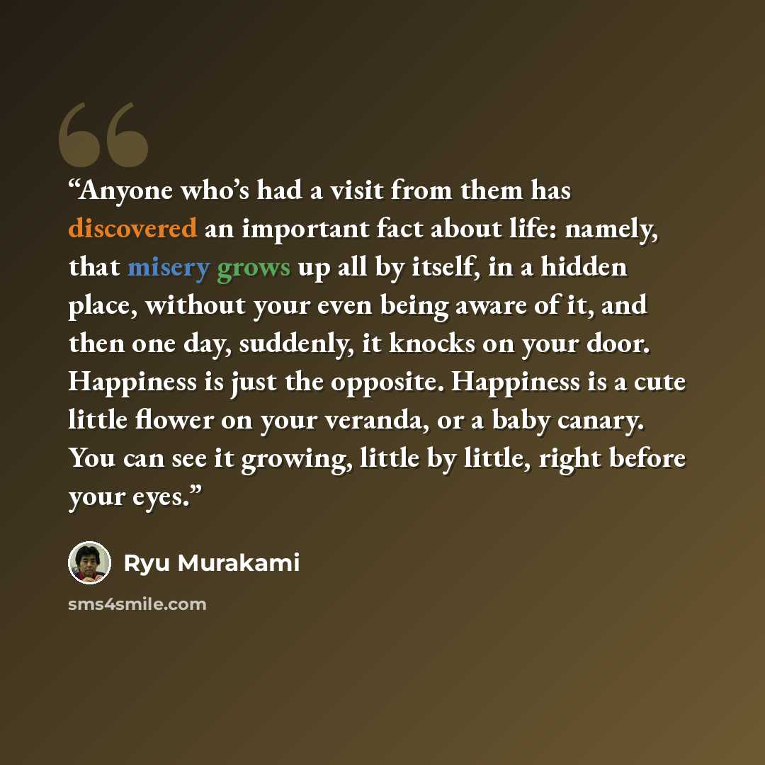 “Anyone who’s had a visit from them has discovered an important fact about life: namely, that misery grows up all by itself, in a hidden place, without your even being aware of it, and then one day, suddenly, it knocks on your door. Happiness is just the opposite. Happiness is a cute little flower…” quote by Ryū Murakami